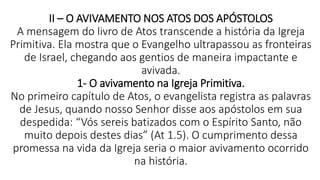 II – O AVIVAMENTO NOS ATOS DOS APÓSTOLOS
A mensagem do livro de Atos transcende a história da Igreja
Primitiva. Ela mostra que o Evangelho ultrapassou as fronteiras
de Israel, chegando aos gentios de maneira impactante e
avivada.
1- O avivamento na Igreja Primitiva.
No primeiro capítulo de Atos, o evangelista registra as palavras
de Jesus, quando nosso Senhor disse aos apóstolos em sua
despedida: “Vós sereis batizados com o Espírito Santo, não
muito depois destes dias” (At 1.5). O cumprimento dessa
promessa na vida da Igreja seria o maior avivamento ocorrido
na história.
 