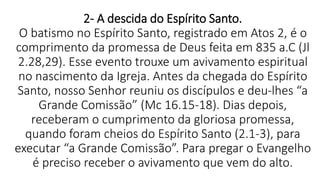 2- A descida do Espírito Santo.
O batismo no Espírito Santo, registrado em Atos 2, é o
comprimento da promessa de Deus feita em 835 a.C (Jl
2.28,29). Esse evento trouxe um avivamento espiritual
no nascimento da Igreja. Antes da chegada do Espírito
Santo, nosso Senhor reuniu os discípulos e deu-lhes “a
Grande Comissão” (Mc 16.15-18). Dias depois,
receberam o cumprimento da gloriosa promessa,
quando foram cheios do Espírito Santo (2.1-3), para
executar “a Grande Comissão”. Para pregar o Evangelho
é preciso receber o avivamento que vem do alto.
 