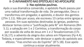 II- O AVIVAMENTO NAS EPÍSTOLAS E NO APOCALIPSE
1- Nas epístolas paulinas.
Após a sua dramática conversão, o apóstolo Paulo passou por
uma radical transformação de vida. De perseguidor, Deus o
transformou em pregador, e apóstolo, e doutor dos gentios
(2Tm 1.11). Não por acaso, ele escreveu 13 cartas entre igrejas e
pessoas. Em suas epístolas destinadas às igrejas, podemos
destacar temas como a “justificação pela fé” em Romanos (Rm
5.1); a salvação em 1 e 2 Coríntios; a transformação do corpo
por ocasião da volta de Jesus em 1 e 2 Tessalonicenses (1Ts
4.16,17); o advento da alegria dos salvos em Filipenses (Fp 4.4).
Todavia, e especialmente, vale destacar o apelo do apóstolo aos
efésios: “mas enchei-vos do Espírito” (Ef 5.18). Esse apelo
continua a ecoar atualmente.
 