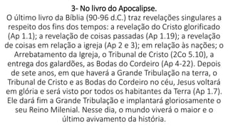 3- No livro do Apocalipse.
O último livro da Bíblia (90-96 d.C.) traz revelações singulares a
respeito dos fins dos tempos: a revelação do Cristo glorificado
(Ap 1.1); a revelação de coisas passadas (Ap 1.19); a revelação
de coisas em relação a igreja (Ap 2 e 3); em relação às nações; o
Arrebatamento da Igreja, o Tribunal de Cristo (2Co 5.10), a
entrega dos galardões, as Bodas do Cordeiro (Ap 4-22). Depois
de sete anos, em que haverá a Grande Tribulação na terra, o
Tribunal de Cristo e as Bodas do Cordeiro no céu, Jesus voltará
em glória e será visto por todos os habitantes da Terra (Ap 1.7).
Ele dará fim a Grande Tribulação e implantará gloriosamente o
seu Reino Milenial. Nesse dia, o mundo viverá o maior e o
último avivamento da história.
 