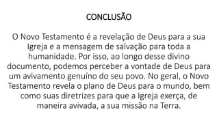 CONCLUSÃO
O Novo Testamento é a revelação de Deus para a sua
Igreja e a mensagem de salvação para toda a
humanidade. Por isso, ao longo desse divino
documento, podemos perceber a vontade de Deus para
um avivamento genuíno do seu povo. No geral, o Novo
Testamento revela o plano de Deus para o mundo, bem
como suas diretrizes para que a Igreja exerça, de
maneira avivada, a sua missão na Terra.
 