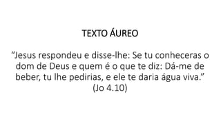 TEXTO ÁUREO
“Jesus respondeu e disse-lhe: Se tu conheceras o
dom de Deus e quem é o que te diz: Dá-me de
beber, tu lhe pedirias, e ele te daria água viva.”
(Jo 4.10)
 