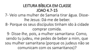 LEITURA BÍBLICA EM CLASSE
JOAO 4.7-15
7- Veio uma mulher de Samaria tirar água. Disse-
lhe Jesus: Dá-me de beber.
8- Porque os seus discípulos tinham ido à cidade
comprar comida.
9- Disse-lhe, pois, a mulher samaritana: Como,
sendo tu judeu, me pedes de beber a mim, que
sou mulher samaritana (porque os judeus não se
comunicam com os samaritanos)?
 