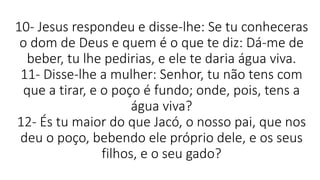 10- Jesus respondeu e disse-lhe: Se tu conheceras
o dom de Deus e quem é o que te diz: Dá-me de
beber, tu lhe pedirias, e ele te daria água viva.
11- Disse-lhe a mulher: Senhor, tu não tens com
que a tirar, e o poço é fundo; onde, pois, tens a
água viva?
12- És tu maior do que Jacó, o nosso pai, que nos
deu o poço, bebendo ele próprio dele, e os seus
filhos, e o seu gado?
 