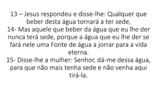 13 – Jesus respondeu e disse-lhe: Qualquer que
beber desta água tornará a ter sede,
14- Mas aquele que beber da água que eu lhe der
nunca terá sede, porque a água que eu lhe der se
fará nele uma Fonte de água a jorrar para a vida
eterna.
15- Disse-lhe a mulher: Senhor, dá-me dessa água,
para que não mais tenha sede e não venha aqui
tirá-la.
 