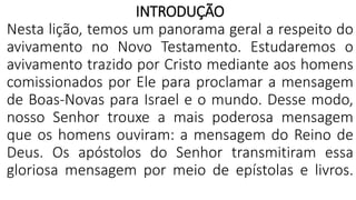 INTRODUÇÃO
Nesta lição, temos um panorama geral a respeito do
avivamento no Novo Testamento. Estudaremos o
avivamento trazido por Cristo mediante aos homens
comissionados por Ele para proclamar a mensagem
de Boas-Novas para Israel e o mundo. Desse modo,
nosso Senhor trouxe a mais poderosa mensagem
que os homens ouviram: a mensagem do Reino de
Deus. Os apóstolos do Senhor transmitiram essa
gloriosa mensagem por meio de epístolas e livros.
 