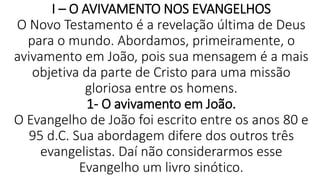 I – O AVIVAMENTO NOS EVANGELHOS
O Novo Testamento é a revelação última de Deus
para o mundo. Abordamos, primeiramente, o
avivamento em João, pois sua mensagem é a mais
objetiva da parte de Cristo para uma missão
gloriosa entre os homens.
1- O avivamento em João.
O Evangelho de João foi escrito entre os anos 80 e
95 d.C. Sua abordagem difere dos outros três
evangelistas. Daí não considerarmos esse
Evangelho um livro sinótico.
 