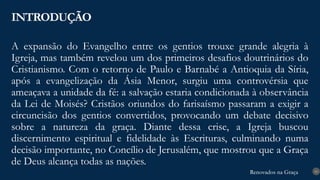 Renovados na Graça
Renovados na Graça
A expansão do Evangelho entre os gentios trouxe grande alegria à
Igreja, mas também revelou um dos primeiros desafios doutrinários do
Cristianismo. Com o retorno de Paulo e Barnabé a Antioquia da Síria,
após a evangelização da Ásia Menor, surgiu uma controvérsia que
ameaçava a unidade da fé: a salvação estaria condicionada à observância
da Lei de Moisés? Cristãos oriundos do farisaísmo passaram a exigir a
circuncisão dos gentios convertidos, provocando um debate decisivo
sobre a natureza da graça. Diante dessa crise, a Igreja buscou
discernimento espiritual e fidelidade às Escrituras, culminando numa
decisão importante, no Concílio de Jerusalém, que mostrou que a Graça
de Deus alcança todas as nações.
INTRODUÇÃO
10
 