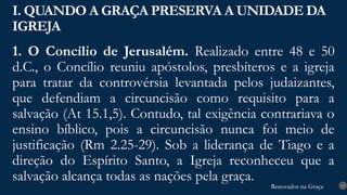 Renovados na Graça
Renovados na Graça
1. O Concílio de Jerusalém. Realizado entre 48 e 50
d.C., o Concílio reuniu apóstolos, presbíteros e a igreja
para tratar da controvérsia levantada pelos judaizantes,
que defendiam a circuncisão como requisito para a
salvação (At 15.1,5). Contudo, tal exigência contrariava o
ensino bíblico, pois a circuncisão nunca foi meio de
justificação (Rm 2.25-29). Sob a liderança de Tiago e a
direção do Espírito Santo, a Igreja reconheceu que a
salvação alcança todas as nações pela graça.
I. QUANDO A GRAÇA PRESERVA A UNIDADE DA
IGREJA
13
 