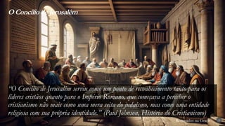 Renovados na Graça
Renovados na Graça
“O Concílio de Jerusalém serviu como um ponto de reconhecimento tanto para os
líderes cristãos quanto para o Império Romano, que começava a perceber o
cristianismo não mais como uma mera seita do judaísmo, mas como uma entidade
religiosa com sua própria identidade.” (Paul Johnson, História do Cristianismo)
O Concílio de Jerusalém
14
 