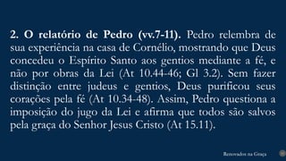Renovados na Graça
Renovados na Graça
2. O relatório de Pedro (vv.7-11). Pedro relembra de
sua experiência na casa de Cornélio, mostrando que Deus
concedeu o Espírito Santo aos gentios mediante a fé, e
não por obras da Lei (At 10.44-46; Gl 3.2). Sem fazer
distinção entre judeus e gentios, Deus purificou seus
corações pela fé (At 10.34-48). Assim, Pedro questiona a
imposição do jugo da Lei e afirma que todos são salvos
pela graça do Senhor Jesus Cristo (At 15.11).
15
 