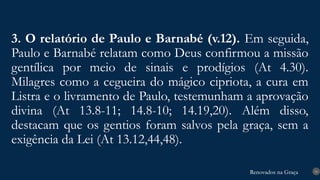 Renovados na Graça
Renovados na Graça
3. O relatório de Paulo e Barnabé (v.12). Em seguida,
Paulo e Barnabé relatam como Deus confirmou a missão
gentílica por meio de sinais e prodígios (At 4.30).
Milagres como a cegueira do mágico cipriota, a cura em
Listra e o livramento de Paulo, testemunham a aprovação
divina (At 13.8-11; 14.8-10; 14.19,20). Além disso,
destacam que os gentios foram salvos pela graça, sem a
exigência da Lei (At 13.12,44,48).
16
 