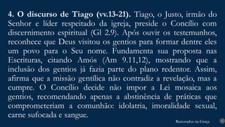Renovados na Graça
Renovados na Graça
4. O discurso de Tiago (vv.13-21). Tiago, o Justo, irmão do
Senhor e líder respeitado da igreja, preside o Concílio com
discernimento espiritual (Gl 2.9). Após ouvir os testemunhos,
reconhece que Deus visitou os gentios para formar dentre eles
um povo para o Seu nome. Fundamenta sua proposta nas
Escrituras, citando Amós (Am 9.11,12), mostrando que a
inclusão dos gentios já fazia parte do plano redentor. Assim,
afirma que a missão gentílica não contradiz a revelação, mas a
cumpre. O Concílio decide não impor a Lei mosaica aos
gentios, recomendando apenas a abstinência de práticas que
comprometeriam a comunhão: idolatria, imoralidade sexual,
carne sufocada e sangue.
17
 