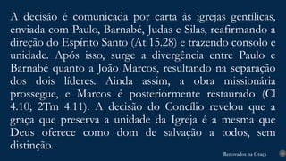 Renovados na Graça
Renovados na Graça
A decisão é comunicada por carta às igrejas gentílicas,
enviada com Paulo, Barnabé, Judas e Silas, reafirmando a
direção do Espírito Santo (At 15.28) e trazendo consolo e
unidade. Após isso, surge a divergência entre Paulo e
Barnabé quanto a João Marcos, resultando na separação
dos dois líderes. Ainda assim, a obra missionária
prossegue, e Marcos é posteriormente restaurado (Cl
4.10; 2Tm 4.11). A decisão do Concílio revelou que a
graça que preserva a unidade da Igreja é a mesma que
Deus oferece como dom de salvação a todos, sem
distinção. 18
 
