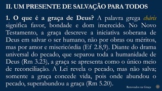Renovados na Graça
Renovados na Graça
1. O que é a graça de Deus? A palavra grega cháris
significa favor, bondade e dom imerecido. No Novo
Testamento, a graça descreve a iniciativa soberana de
Deus em salvar o ser humano, não por obras ou méritos,
mas por amor e misericórdia (Ef 2.8,9). Diante do drama
universal do pecado, que separou toda a humanidade de
Deus (Rm 3.23), a graça se apresenta como o único meio
de reconciliação. A Lei revela o pecado, mas não salva;
somente a graça concede vida, pois onde abundou o
pecado, superabundou a graça (Rm 5.20).
II. UM PRESENTE DE SALVAÇÃO PARA TODOS
21
 