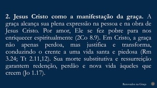 Renovados na Graça
Renovados na Graça
2. Jesus Cristo como a manifestação da graça. A
graça alcança sua plena expressão na pessoa e na obra de
Jesus Cristo. Por amor, Ele se fez pobre para nos
enriquecer espiritualmente (2Co 8.9). Em Cristo, a graça
não apenas perdoa, mas justifica e transforma,
conduzindo o crente a uma vida santa e piedosa (Rm
3.24; Tt 2.11,12). Sua morte substitutiva e ressurreição
garantem redenção, perdão e nova vida àqueles que
creem (Jo 1.17).
22
 