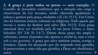 Renovados na Graça
Renovados na Graça
3. A graça é para todos os povos — sem exceção. O
Concílio de Jerusalém confirmou que a salvação não exige a
observância da Lei mosaica, sendo oferecida igualmente a
judeus e gentios pela graça, mediante a fé (At 15.11). Em Cristo,
não há barreiras étnicas, culturais ou religiosas. Todo aquele que
invoca o nome do Senhor será salvo (Rm 10.13). Essa graça
universal deve ser recebida pela fé em Jesus Cristo, o único
Salvador (Ef 2.8; Tt 3.4-7). Diante dessa graça tão ampla e
suficiente, somos chamados não apenas a recebê-la, mas a viver
sob o seu governo. A graça que salva também ensina, corrige e
fortalece. Quem foi alcançado por ela responde com gratidão,
fé perseverante e uma vida que glorifica a Deus em obediência e
amor. 23
 
