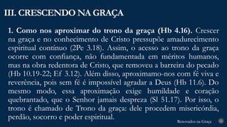 Renovados na Graça
Renovados na Graça
1. Como nos aproximar do trono da graça (Hb 4.16). Crescer
na graça e no conhecimento de Cristo pressupõe amadurecimento
espiritual contínuo (2Pe 3.18). Assim, o acesso ao trono da graça
ocorre com confiança, não fundamentada em méritos humanos,
mas na obra redentora de Cristo, que removeu a barreira do pecado
(Hb 10.19-22; Ef 3.12). Além disso, aproximamo-nos com fé viva e
reverência, pois sem fé é impossível agradar a Deus (Hb 11.6). Do
mesmo modo, essa aproximação exige humildade e coração
quebrantado, que o Senhor jamais despreza (Sl 51.17). Por isso, o
trono é chamado de Trono da graça: dele procedem misericórdia,
perdão, socorro e poder espiritual.
III. CRESCENDO NA GRAÇA
26
 