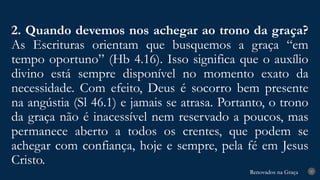 Renovados na Graça
Renovados na Graça
2. Quando devemos nos achegar ao trono da graça?
As Escrituras orientam que busquemos a graça “em
tempo oportuno” (Hb 4.16). Isso significa que o auxílio
divino está sempre disponível no momento exato da
necessidade. Com efeito, Deus é socorro bem presente
na angústia (Sl 46.1) e jamais se atrasa. Portanto, o trono
da graça não é inacessível nem reservado a poucos, mas
permanece aberto a todos os crentes, que podem se
achegar com confiança, hoje e sempre, pela fé em Jesus
Cristo.
27
 