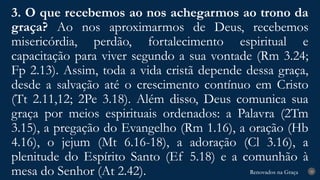 Renovados na Graça
Renovados na Graça
3. O que recebemos ao nos achegarmos ao trono da
graça? Ao nos aproximarmos de Deus, recebemos
misericórdia, perdão, fortalecimento espiritual e
capacitação para viver segundo a sua vontade (Rm 3.24;
Fp 2.13). Assim, toda a vida cristã depende dessa graça,
desde a salvação até o crescimento contínuo em Cristo
(Tt 2.11,12; 2Pe 3.18). Além disso, Deus comunica sua
graça por meios espirituais ordenados: a Palavra (2Tm
3.15), a pregação do Evangelho (Rm 1.16), a oração (Hb
4.16), o jejum (Mt 6.16-18), a adoração (Cl 3.16), a
plenitude do Espírito Santo (Ef 5.18) e a comunhão à
mesa do Senhor (At 2.42). 28
 