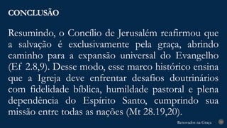 Renovados na Graça
Renovados na Graça
Resumindo, o Concílio de Jerusalém reafirmou que
a salvação é exclusivamente pela graça, abrindo
caminho para a expansão universal do Evangelho
(Ef 2.8,9). Desse modo, esse marco histórico ensina
que a Igreja deve enfrentar desafios doutrinários
com fidelidade bíblica, humildade pastoral e plena
dependência do Espírito Santo, cumprindo sua
missão entre todas as nações (Mt 28.19,20).
CONCLUSÃO
30
 