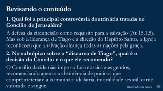 Renovados na Graça
Renovados na Graça
Revisando o conteúdo
31
1. Qual foi a principal controvérsia doutrinária tratada no
Concílio de Jerusalém?
A defesa da circuncisão como requisito para a salvação (At 15.1,5).
Mas sob a liderança de Tiago e a direção do Espírito Santo, a Igreja
reconheceu que a salvação alcança todas as nações pela graça.
2. No subtópico sobre o “discurso de Tiago”, qual é a
decisão do Concílio e o que ele recomenda?
O Concílio decide não impor a Lei mosaica aos gentios,
recomendando apenas a abstinência de práticas que
comprometeriam a comunhão: idolatria, imoralidade sexual, carne
sufocada e sangue.
 