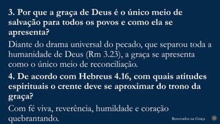 Renovados na Graça
Renovados na Graça 32
3. Por que a graça de Deus é o único meio de
salvação para todos os povos e como ela se
apresenta?
Diante do drama universal do pecado, que separou toda a
humanidade de Deus (Rm 3.23), a graça se apresenta
como o único meio de reconciliação.
4. De acordo com Hebreus 4.16, com quais atitudes
espirituais o crente deve se aproximar do trono da
graça?
Com fé viva, reverência, humildade e coração
quebrantando.
 