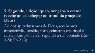 Renovados na Graça
Renovados na Graça 33
5. Segundo a lição, quais bênçãos o crente
recebe ao se achegar ao trono da graça de
Deus?
Ao nos aproximarmos de Deus, recebemos
misericórdia, perdão, fortalecimento espiritual e
capacitação para viver segundo a sua vontade (Rm
3.24; Fp 2.13).
 