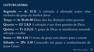 Renovados na Graça
Renovados na Graça
LEITURA DIÁRIA
4
Segunda — At 15.11 A salvação é afirmada como obra
exclusiva da graça do Senhor Jesus
Terça — At 10.44-48 Deus não faz distinção entre pessoas
Quarta — Ef 2.8,9 A salvação é um dom gratuito de Deus
Quinta — Tt 2.11,12 A graça de Deus se manifestou trazendo
salvação a todos
Sexta — Hb 4.16 O trono da graça está aberto para o crente
Sábado — 2Pe 3.18 Crescendo em graça e conhecimento de
Jesus Cristo
 
