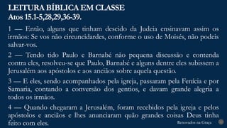 Renovados na Graça
Renovados na Graça
LEITURA BÍBLICA EM CLASSE
Atos 15.1-5,28,29,36-39.
6
1 — Então, alguns que tinham descido da Judeia ensinavam assim os
irmãos: Se vos não circuncidardes, conforme o uso de Moisés, não podeis
salvar-vos.
2 — Tendo tido Paulo e Barnabé não pequena discussão e contenda
contra eles, resolveu-se que Paulo, Barnabé e alguns dentre eles subissem a
Jerusalém aos apóstolos e aos anciãos sobre aquela questão.
3 — E eles, sendo acompanhados pela igreja, passaram pela Fenícia e por
Samaria, contando a conversão dos gentios, e davam grande alegria a
todos os irmãos.
4 — Quando chegaram a Jerusalém, foram recebidos pela igreja e pelos
apóstolos e anciãos e lhes anunciaram quão grandes coisas Deus tinha
feito com eles.
 