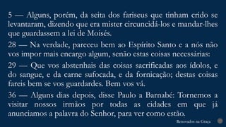 Renovados na Graça
Renovados na Graça 7
5 — Alguns, porém, da seita dos fariseus que tinham crido se
levantaram, dizendo que era mister circuncidá-los e mandar-lhes
que guardassem a lei de Moisés.
28 — Na verdade, pareceu bem ao Espírito Santo e a nós não
vos impor mais encargo algum, senão estas coisas necessárias:
29 — Que vos abstenhais das coisas sacrificadas aos ídolos, e
do sangue, e da carne sufocada, e da fornicação; destas coisas
fareis bem se vos guardardes. Bem vos vá.
36 — Alguns dias depois, disse Paulo a Barnabé: Tornemos a
visitar nossos irmãos por todas as cidades em que já
anunciamos a palavra do Senhor, para ver como estão.
 