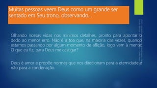Muitas pessoas veem Deus como um grande ser
sentado em Seu trono, observando...
Olhando nossas vidas nos mínimos detalhes, pronto para apontar o
dedo ao menor erro. Não é à toa que, na maioria das vezes, quando
estamos passando por algum momento de aflição, logo vem à mente:
O que eu fiz, para Deus me castigar?
Deus é amor e propõe normas que nos direcionam para a eternidade e
não para a condenação.
 