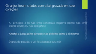 Os anjos foram criados com a Lei gravada em seus
corações:
A princípio, a lei não tinha conotação negativa (como: não terás
outros deuses ou não cobiçarás):
Amarás a Deus acima de tudo e ao próximo como a si mesmo.
Depois do pecado, a Lei foi adaptada para nós
 