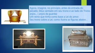Agora, imagine, no princípio, antes da entrada do
pecado, Deus sentado em seu trono e ao lado do Trono,
anjos... ( anjos da guarda)
Um reino que tinha como base a Lei do amor.
Seu trono sobre a Lei, como ilustra as figuras abaixo...
 