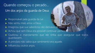 Quando começou o pecado...
Um dos anjos da guarda de Deus
 Responsável pela guarda da Lei
 Não sentiu mais amor a Deus.
 Imaginou que sua sabedoria não derivava de Deus.
 Achou que sem Deus era possível continuar perfeito.
 Quebrou o mandamento que ele tinha que assegurar que todos
guardassem.
 A princípio não sabia que sentimento era aquele.
 Influenciou outros anjos.
 
