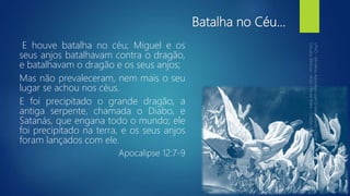 Batalha no Céu...
E houve batalha no céu; Miguel e os
seus anjos batalhavam contra o dragão,
e batalhavam o dragão e os seus anjos;
Mas não prevaleceram, nem mais o seu
lugar se achou nos céus.
E foi precipitado o grande dragão, a
antiga serpente, chamada o Diabo, e
Satanás, que engana todo o mundo; ele
foi precipitado na terra, e os seus anjos
foram lançados com ele.
Apocalipse 12:7-9
 