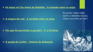 Se quiser saber mais
sobre a rebelião no Céu,
clique nos links ao lado:
 Os Anjos no Céu Antes da Rebelião - A verdade sobre os anjos
 A origem do mal - A verdade sobre os anjos
 Por que foi permitido o pecado? - P. e Profetas
 A queda de Lúcifer - História da Redenção
 