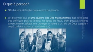 O que é pecado?
 Não há uma definição clara a cerca do pecado.
 Se dissermos que é uma quebra dos Dez Mandamentos, não seria uma
boa definição, pois os fariseus, na época de Jesus, eram pessoas sinceras
extremamente zelosas em proteger o nome e as leis de Deus (seguiam
ao pé da letra todos os mandamentos).
 