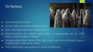 Os Fariseus
 Zelavam pela Escrituras
 Tinham zelo missionário (Mateus 23:15)
 Eram dizimistas extremos (Mateus 23:23)
 Desenvolveram um sistema para ‘evitar’ a transgressão da Lei. (1521
regras somente para o sábado)
 Salvação pela obras (Adão tinha sido criado com uma inclinação para o
mal),por isso o zelo pelas obras.
 Eram adventistas (aguardavam a vinda do Messias)
 