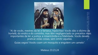 "Ai de vocês, mestres da lei e fariseus, hipócritas! Vocês dão o dízimo da
hortelã, do endro e do cominho, mas têm negligenciado os preceitos mais
importantes da lei: a justiça, a misericórdia e a fidelidade. Vocês devem
praticar estas coisas, sem omitir aquelas.
Guias cegos! Vocês coam um mosquito e engolem um camelo”.
Mateus 23:23,24
 