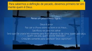 Para sabermos a definição de pecado, devemos primeiro ter em
mente quem é Deus.
Pense um pouco nesta lógica...
Deus é amor
Faz cair a chuva sobre os bons e os maus...
Sacrificou-se para nos salvar
Será que Ele criaria leis somente para ficar olhando lá de cima, quem usa calça,
quem usa joia, quem assiste televisão?
Criou leis somente para satisfazer Seus caprichos?
 