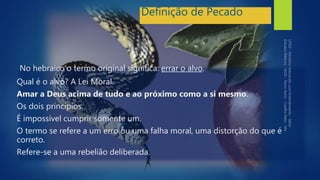 Definição de Pecado
No hebraico o termo original significa: errar o alvo.
Qual é o alvo? A Lei Moral.
Amar a Deus acima de tudo e ao próximo como a si mesmo.
Os dois princípios.
É impossível cumprir somente um.
O termo se refere a um erro ou uma falha moral, uma distorção do que é
correto.
Refere-se a uma rebelião deliberada.
 
