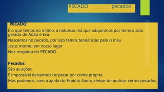 PECADO pecados
PECADO:
É o que temos no íntimo, a natureza má que adquirimos por termos sido
gerado de Adão e Eva.
Nascemos no pecado, por isso temos tendências para o mau
Jesus morreu em nosso lugar
Nos resgatou do PECADO
Pecados:
São as ações.
É impossível deixarmos de pecar por conta própria.
Mas podemos, com a ajuda do Espírito Santo, deixar de praticar certos pecados.
 
