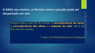 Porque tudo o que há no mundo, a concupiscência da carne,
a concupiscência dos olhos e a soberba da vida, não é do
Pai, mas do mundo.
1 João 2:16 Almeida Revista e Atualizada
A bíblia nos mostra, as formas como o pecado pode ser
despertado em nós:
 