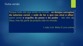 Outra versão
Porque tudo isto que existe no mundo - os desejos corruptos
da natureza carnal, a sede de ter o que nos atrai o olhar,
assim como o orgulho da posse e do poder - não vêm de
Deus, mas faz parte da própria vida no mundo.
1 João 2:16 Bíblia O Livro online
 
