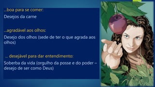 ...boa para se comer:
Desejos da carne
...agradável aos olhos:
Desejo dos olhos (sede de ter o que agrada aos
olhos)
... desejável para dar entendimento:
Soberba da vida (orgulho da posse e do poder –
desejo de ser como Deus)
 