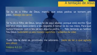 A tentação de Jesus
‘Se tu és o Filho de Deus, manda que estas pedras se tornem em
pães...’(desejo da carne)
‘Se tu és o Filho de Deus, lança-te de aqui abaixo; porque está escrito: Que
aos seus anjos dará ordens a teu respeito, E tomar-te-ão nas mãos, Para que
nunca tropeces com o teu pé em alguma pedra...’ ‘... Não tentarás ao Senhor
Teu Deus.’(submetê-Lo aos nossos caprichos – soberba da vida)
‘Tudo isto te darei se, prostrado, me adorares...’ (sede de ter o que agrada
aos olhos)
Mateus 4:2-11
 