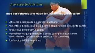 A concupiscência da carne
Tudo que contraria a vontade de Deus em relação ao corpo.
 Satisfação desenfreada do apetite (glutonaria)
 Alimentos e bebidas que prejudicam o corpo (templo do Espírito Santo)
 Roupas que prejudicam o corpo.
 Procedimentos que prejudicam o corpo (cirurgias plásticas sem
necessidade ou procedimentos estéticos não corretivas)
 Fornicação/ Adultério (prática)
 