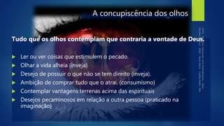 A concupiscência dos olhos
Tudo que os olhos contemplam que contraria a vontade de Deus.
 Ler ou ver coisas que estimulem o pecado.
 Olhar a vida alheia (inveja)
 Desejo de possuir o que não se tem direito (inveja).
 Ambição de comprar tudo que o atrai. (consumismo)
 Contemplar vantagens terrenas acima das espirituais
 Desejos pecaminosos em relação a outra pessoa (praticado na
imaginação)
 