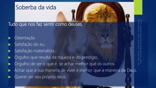 Soberba da vida
Tudo que nos faz sentir como deuses.
 Ostentação
 Satisfação do eu.
 Satisfação materialista.
 Orgulho que resulta da riqueza e do prestígio.
 Orgulho de ser o que é, se achar melhor que os outros.
 Achar que a sua maneira de viver é melhor que a maneira de Deus.
 Querer ser seu próprio deus.
 